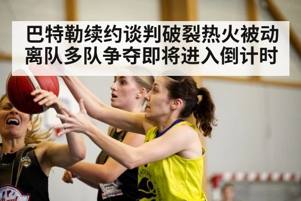 巴特勒续约谈判破裂热火被动离队多队争夺即将进入倒计时