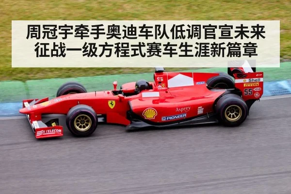 周冠宇牵手奥迪车队低调官宣未来征战一级方程式赛车生涯新篇章